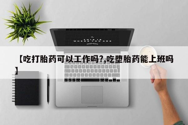 吃什么东西容易导致流产【吃打胎药可以工作吗?,吃堕胎药能上班吗】