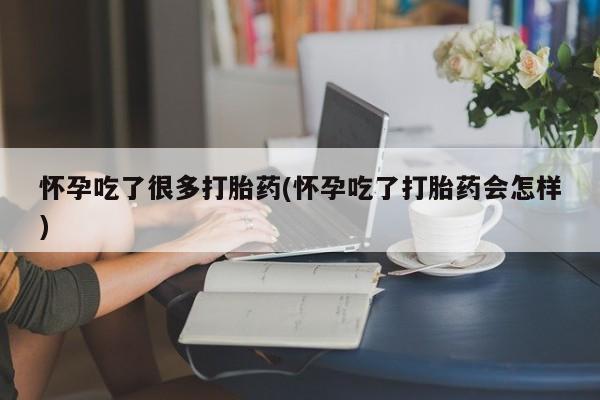 吃什么东西容易导致流产怀孕吃了很多打胎药(怀孕吃了打胎药会怎样)