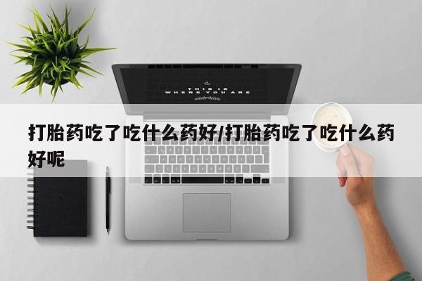 吃什么东西容易导致流产打胎药吃了吃什么药好/打胎药吃了吃什么药好呢