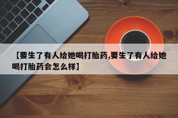 吃什么东西容易导致流产【要生了有人给她喝打胎药,要生了有人给她喝打胎药会怎么样】