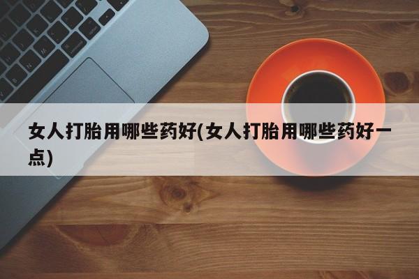 吃什么东西容易导致流产女人打胎用哪些药好(女人打胎用哪些药好一点)