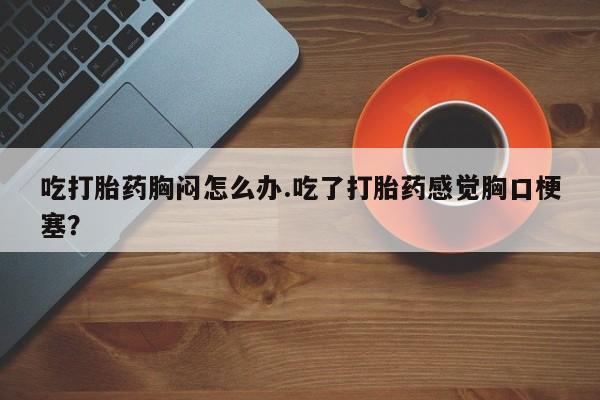 吃什么东西容易导致流产吃打胎药胸闷怎么办.吃了打胎药感觉胸口梗塞？