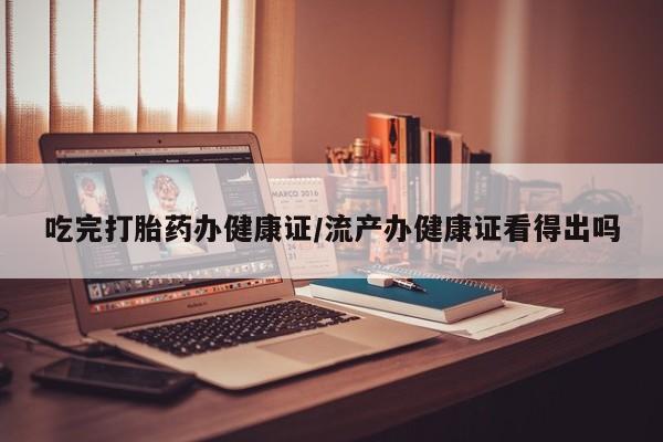 吃什么东西容易导致流产吃完打胎药办健康证/流产办健康证看得出吗