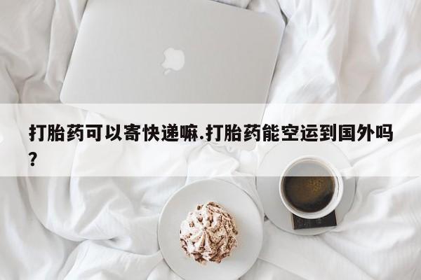 吃什么东西容易导致流产打胎药可以寄快递嘛.打胎药能空运到国外吗？