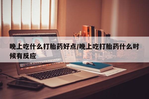 吃什么东西容易导致流产晚上吃什么打胎药好点/晚上吃打胎药什么时候有反应