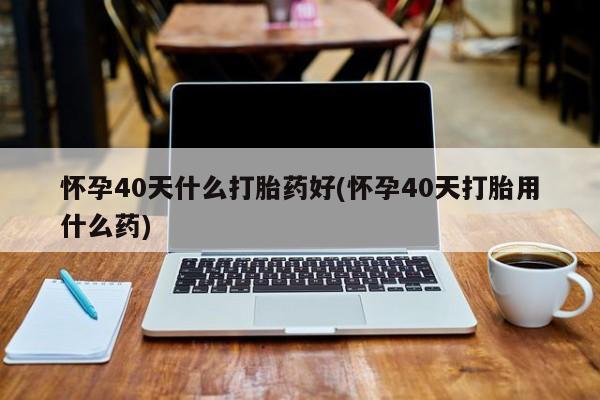 吃什么东西容易导致流产怀孕40天什么打胎药好(怀孕40天打胎用什么药)