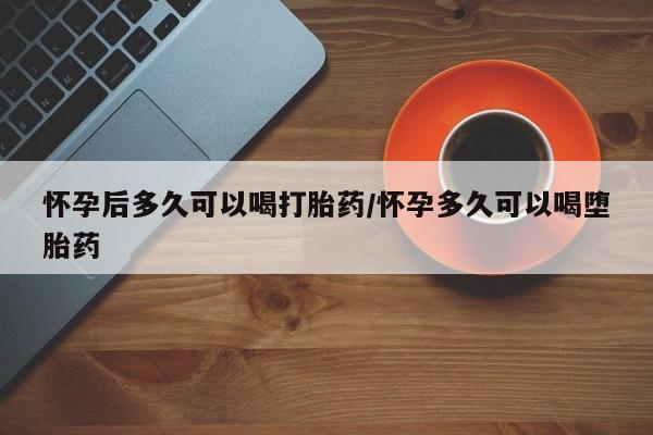 吃什么东西容易导致流产怀孕后多久可以喝打胎药/怀孕多久可以喝堕胎药