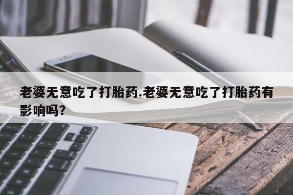 吃什么东西容易导致流产老婆无意吃了打胎药.老婆无意吃了打胎药有影响吗？