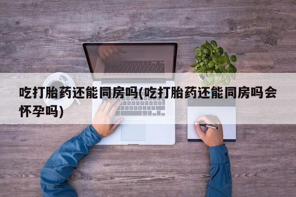 吃什么东西容易导致流产吃打胎药还能同房吗(吃打胎药还能同房吗会怀孕吗)