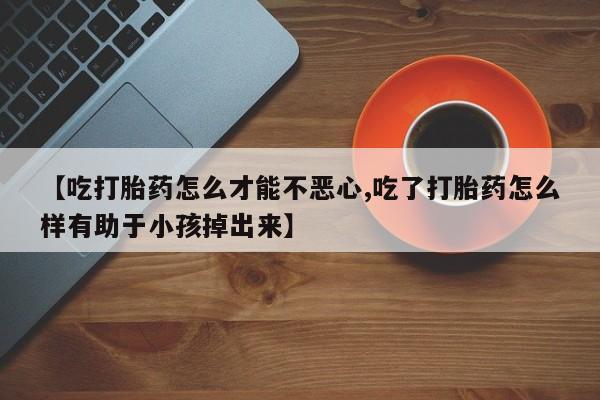 吃什么东西容易导致流产【吃打胎药怎么才能不恶心,吃了打胎药怎么样有助于小孩掉出来】