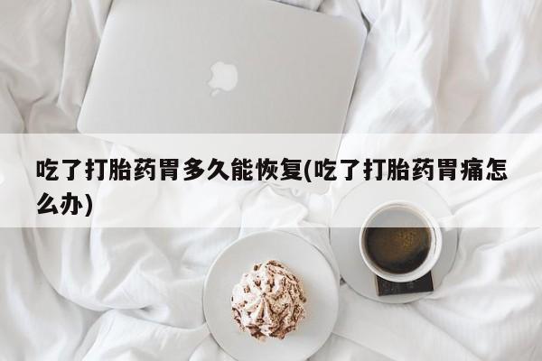 吃什么东西容易导致流产吃了打胎药胃多久能恢复(吃了打胎药胃痛怎么办)