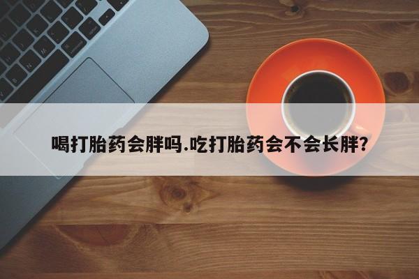 吃什么东西容易导致流产喝打胎药会胖吗.吃打胎药会不会长胖？