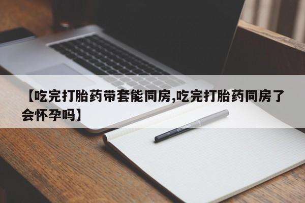 吃什么东西容易导致流产【吃完打胎药带套能同房,吃完打胎药同房了会怀孕吗】