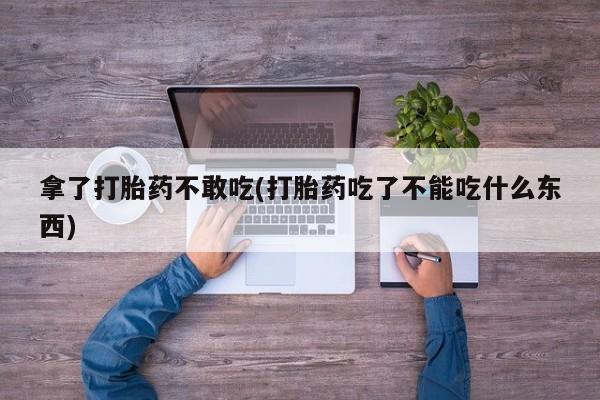 吃什么东西容易导致流产拿了打胎药不敢吃(打胎药吃了不能吃什么东西)