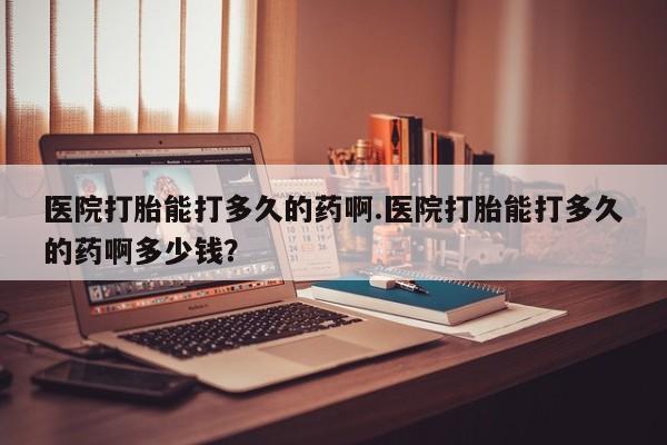 吃什么东西容易导致流产医院打胎能打多久的药啊.医院打胎能打多久的药啊多少钱？