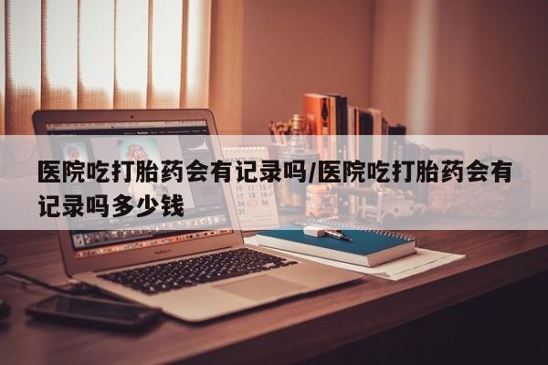 吃什么东西容易导致流产医院吃打胎药会有记录吗/医院吃打胎药会有记录吗多少钱