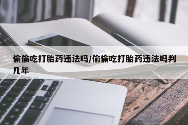吃什么东西容易导致流产偷偷吃打胎药违法吗/偷偷吃打胎药违法吗判几年