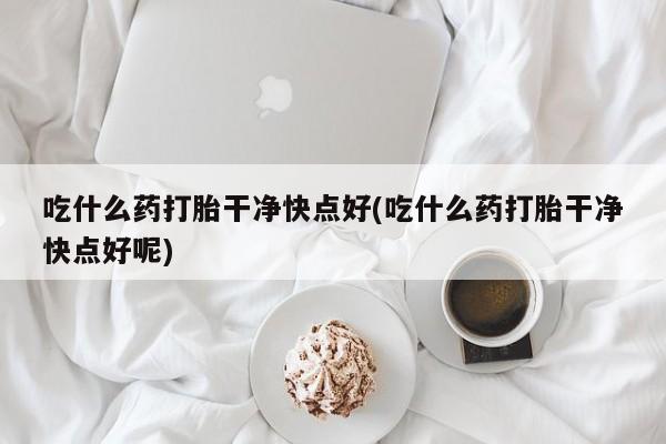 吃什么东西容易导致流产吃什么药打胎干净快点好(吃什么药打胎干净快点好呢)