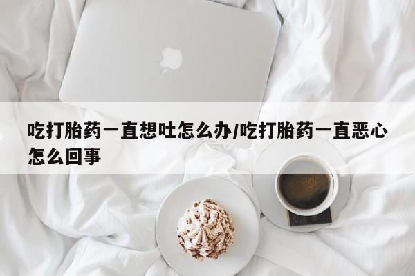 吃什么东西容易导致流产吃打胎药一直想吐怎么办/吃打胎药一直恶心怎么回事