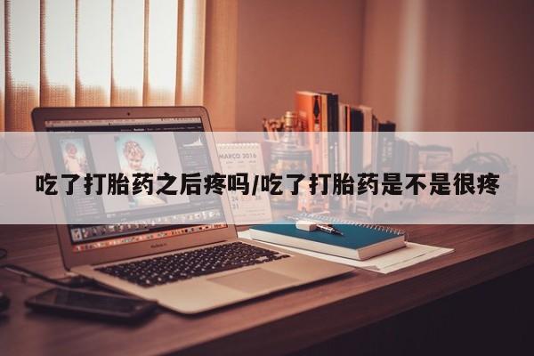 吃什么东西容易导致流产吃了打胎药之后疼吗/吃了打胎药是不是很疼