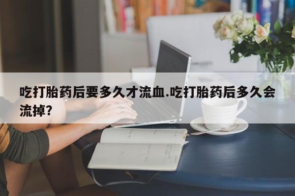 吃什么东西容易导致流产吃打胎药后要多久才流血.吃打胎药后多久会流掉？