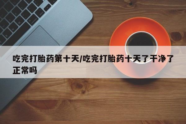 吃什么东西容易导致流产吃完打胎药第十天/吃完打胎药十天了干净了正常吗