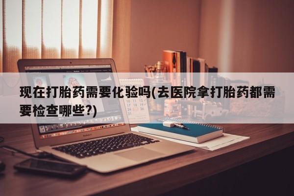 吃什么东西容易导致流产现在打胎药需要化验吗(去医院拿打胎药都需要检查哪些?)