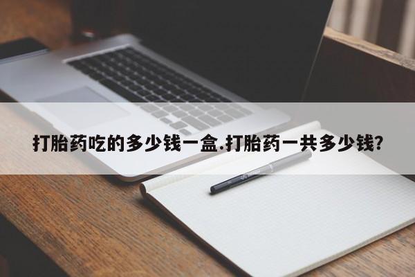 吃什么东西容易导致流产打胎药吃的多少钱一盒.打胎药一共多少钱？