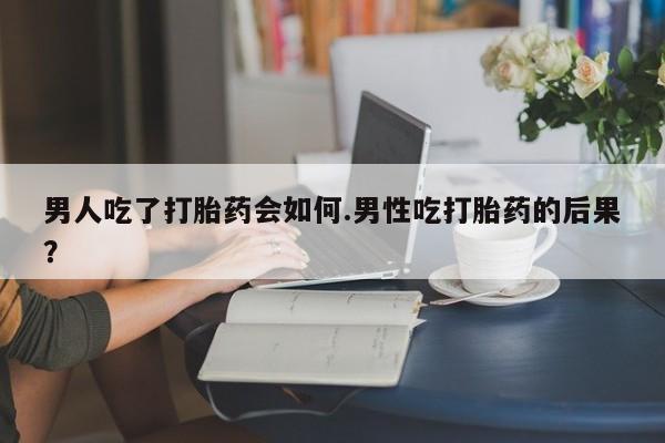 吃什么东西容易导致流产男人吃了打胎药会如何.男性吃打胎药的后果？