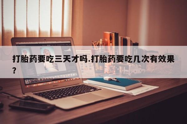 吃什么东西容易导致流产打胎药要吃三天才吗.打胎药要吃几次有效果？