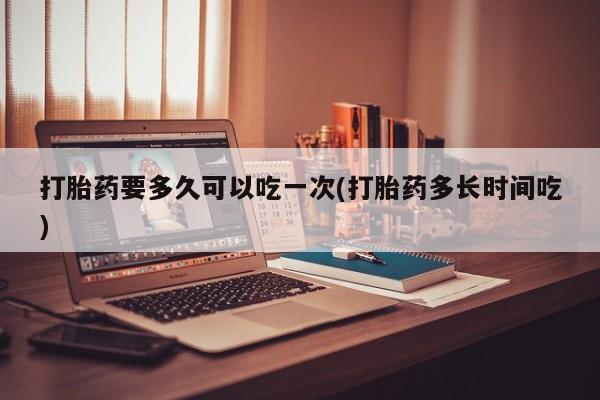 吃什么东西容易导致流产打胎药要多久可以吃一次(打胎药多长时间吃)