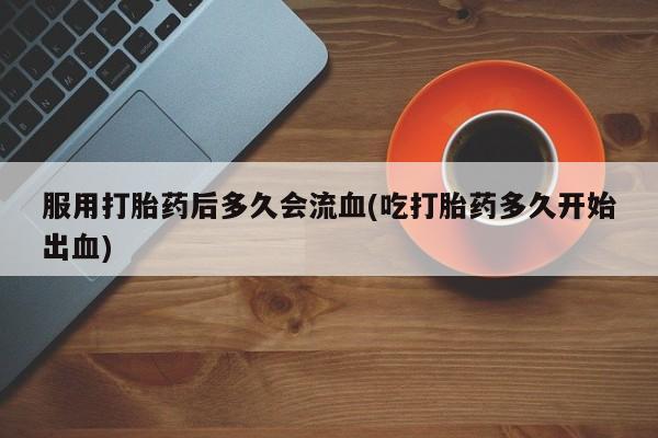 吃什么东西容易导致流产服用打胎药后多久会流血(吃打胎药多久开始出血)