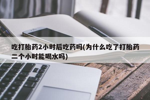 吃什么东西容易导致流产吃打胎药2小时后吃药吗(为什么吃了打胎药二个小时能喝水吗)