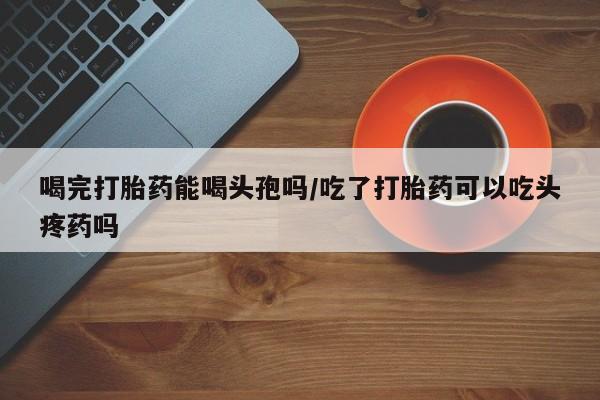 吃什么东西容易导致流产喝完打胎药能喝头孢吗/吃了打胎药可以吃头疼药吗