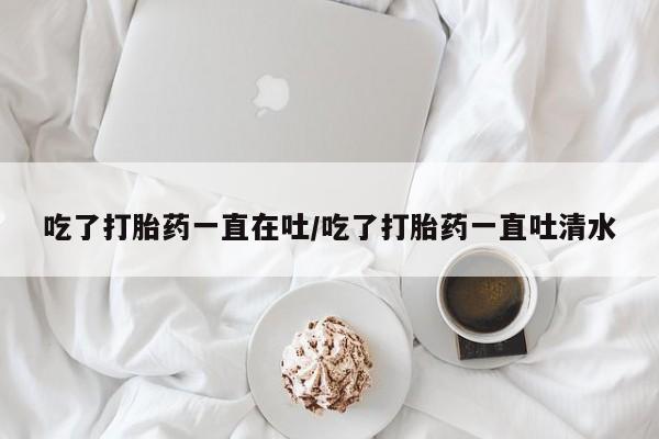 吃什么东西容易导致流产吃了打胎药一直在吐/吃了打胎药一直吐清水
