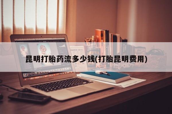 吃什么东西容易导致流产昆明打胎药流多少钱(打胎昆明费用)