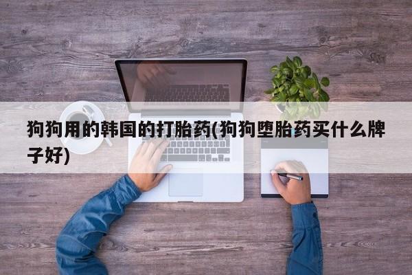 吃什么东西容易导致流产狗狗用的韩国的打胎药(狗狗堕胎药买什么牌子好)