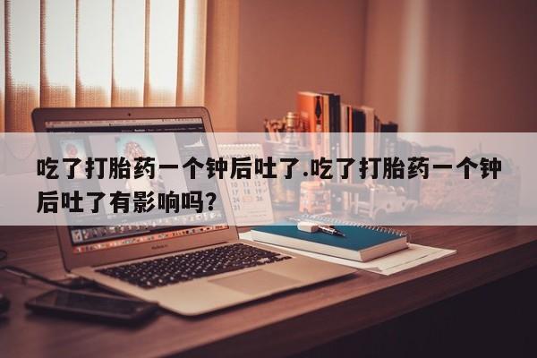 吃什么东西容易导致流产吃了打胎药一个钟后吐了.吃了打胎药一个钟后吐了有影响吗？
