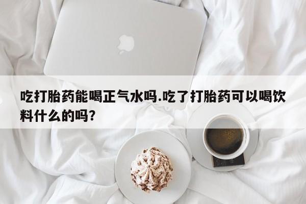 吃什么东西容易导致流产吃打胎药能喝正气水吗.吃了打胎药可以喝饮料什么的吗？
