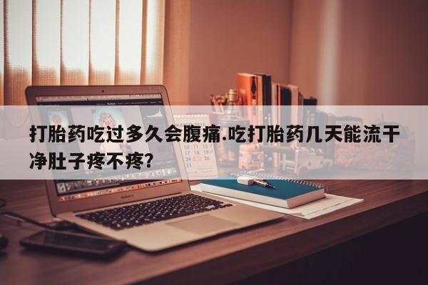 吃什么东西容易导致流产打胎药吃过多久会腹痛.吃打胎药几天能流干净肚子疼不疼？