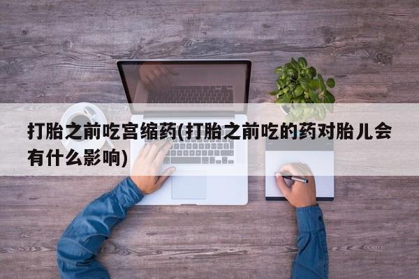 吃什么东西容易导致流产打胎之前吃宫缩药(打胎之前吃的药对胎儿会有什么影响)