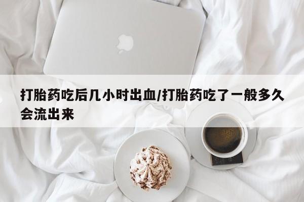 吃什么东西容易导致流产打胎药吃后几小时出血/打胎药吃了一般多久会流出来