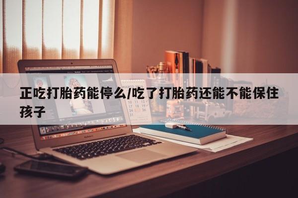 吃什么东西容易导致流产正吃打胎药能停么/吃了打胎药还能不能保住孩子