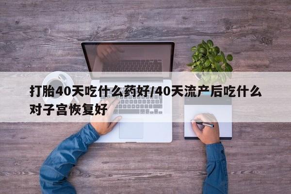 吃什么东西容易导致流产打胎40天吃什么药好/40天流产后吃什么对子宫恢复好