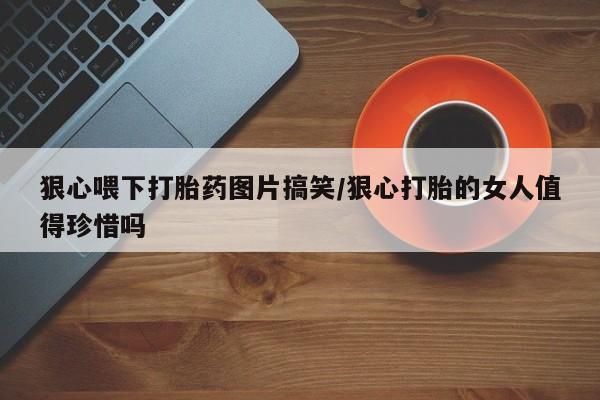 吃什么东西容易导致流产狠心喂下打胎药图片搞笑/狠心打胎的女人值得珍惜吗