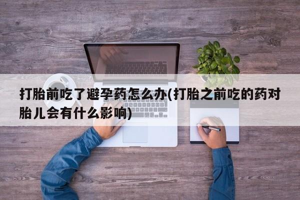 吃什么东西容易导致流产打胎前吃了避孕药怎么办(打胎之前吃的药对胎儿会有什么影响)