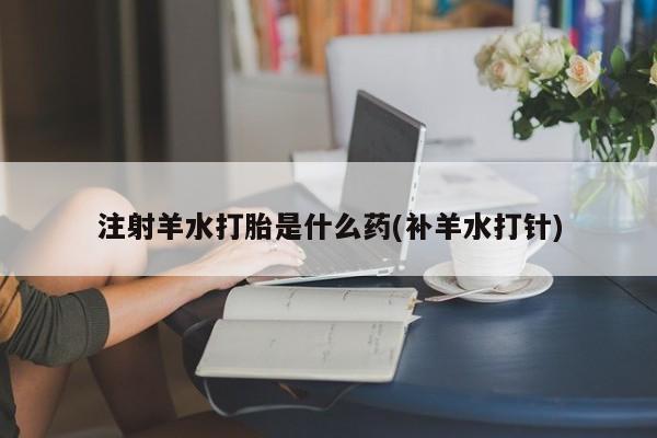 吃什么东西容易导致流产注射羊水打胎是什么药(补羊水打针)
