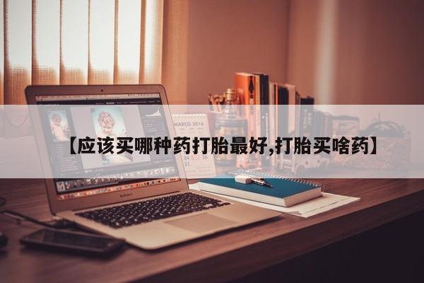 吃什么东西容易导致流产【应该买哪种药打胎最好,打胎买啥药】