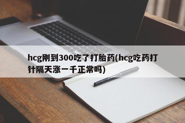 吃什么东西容易导致流产hcg刚到300吃了打胎药(hcg吃药打针隔天涨一千正常吗)