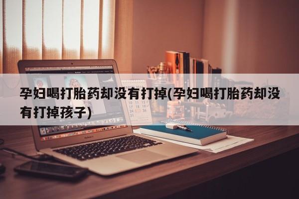 吃什么东西容易导致流产孕妇喝打胎药却没有打掉(孕妇喝打胎药却没有打掉孩子)